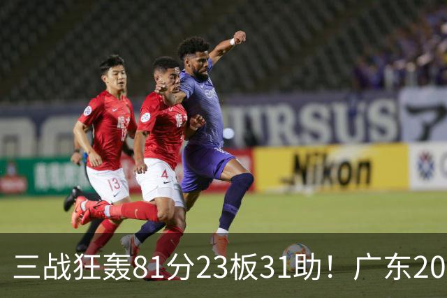 三战狂轰81分23板31助！广东20岁天才后卫疯狂崛起，他能成下一个徐杰吗？